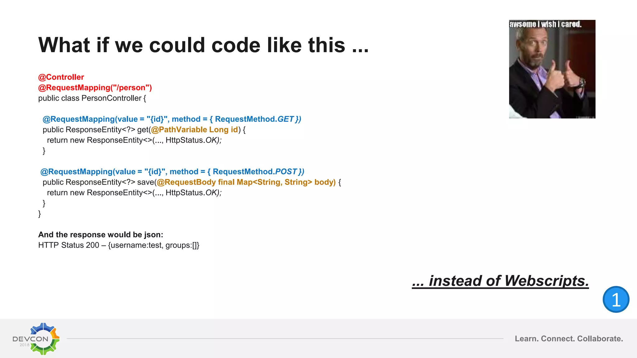 Learn. Connect. Collaborate.
What if we could code like this ...
@Controller
@RequestMapping("/person")
public class PersonController {
@RequestMapping(value = "{id}", method = { RequestMethod.GET })
public ResponseEntity<?> get(@PathVariable Long id) {
return new ResponseEntity<>(..., HttpStatus.OK);
}
@RequestMapping(value = "{id}", method = { RequestMethod.POST })
public ResponseEntity<?> save(@RequestBody final Map<String, String> body) {
return new ResponseEntity<>(..., HttpStatus.OK);
}
}
And the response would be json:
HTTP Status 200 – {username:test, groups:[]}
... instead of Webscripts.
1
 