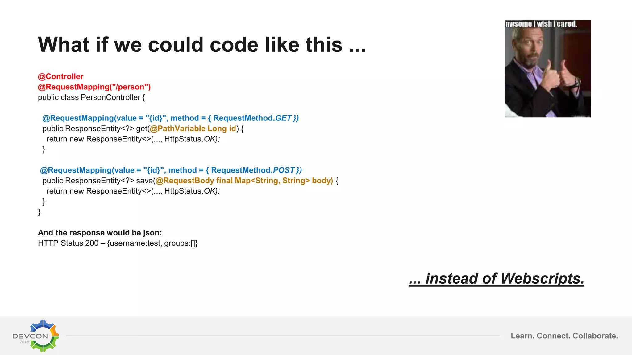 Learn. Connect. Collaborate.
What if we could code like this ...
@Controller
@RequestMapping("/person")
public class PersonController {
@RequestMapping(value = "{id}", method = { RequestMethod.GET })
public ResponseEntity<?> get(@PathVariable Long id) {
return new ResponseEntity<>(..., HttpStatus.OK);
}
@RequestMapping(value = "{id}", method = { RequestMethod.POST })
public ResponseEntity<?> save(@RequestBody final Map<String, String> body) {
return new ResponseEntity<>(..., HttpStatus.OK);
}
}
And the response would be json:
HTTP Status 200 – {username:test, groups:[]}
... instead of Webscripts.
 