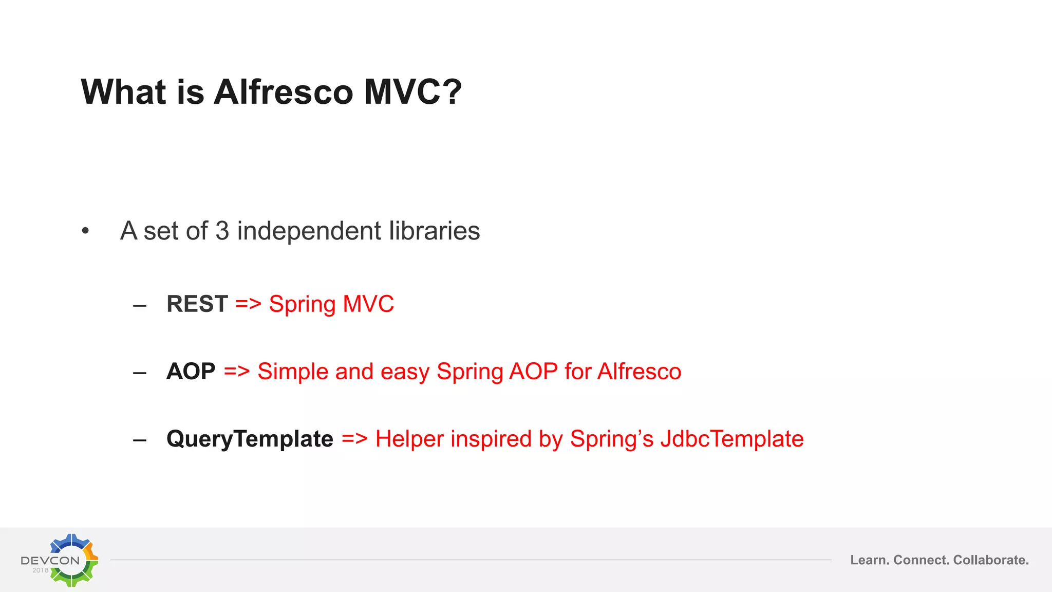 Learn. Connect. Collaborate.
What is Alfresco MVC?
• A set of 3 independent libraries
– REST => Spring MVC
– AOP => Simple and easy Spring AOP for Alfresco
– QueryTemplate => Helper inspired by Spring’s JdbcTemplate
 