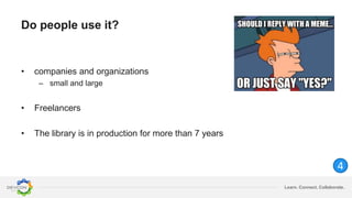 Learn. Connect. Collaborate.
Do people use it?
• companies and organizations
– small and large
• Freelancers
• The library is in production for more than 7 years
4
 