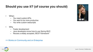 Learn. Connect. Collaborate.
Should you use it? (of course you should)
• When
– You need custom APIs
– You want to be more productive
– You write custom webscripts
• Why
– Faster development
– Java developers know how to use Spring MVC
– Reuses a widely accepted „REST framework”
=> Works on Community and on Enterprise
 