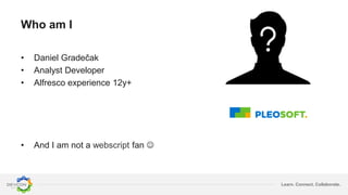 Learn. Connect. Collaborate.
Who am I
• Daniel Gradečak
• Analyst Developer
• Alfresco experience 12y+
• And I am not a webscript fan 
 