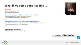 Learn. Connect. Collaborate.
What if we could code like this ...
@Controller
@RequestMapping("/person")
public class PersonController {
@RequestMapping(value = "{id}", method = { RequestMethod.GET })
public ResponseEntity<?> get(@PathVariable Long id) {
return new ResponseEntity<>(..., HttpStatus.OK);
}
@RequestMapping(value = "{id}", method = { RequestMethod.POST })
public ResponseEntity<?> save(@RequestBody final Map<String, String> body) {
return new ResponseEntity<>(..., HttpStatus.OK);
}
}
And the response would be json:
HTTP Status 200 – {username:test, groups:[]}
... instead of Webscripts.
1
 