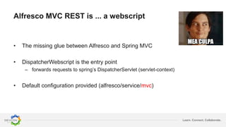 Learn. Connect. Collaborate.
Alfresco MVC REST is ... a webscript
• The missing glue between Alfresco and Spring MVC
• DispatcherWebscript is the entry point
– forwards requests to spring’s DispatcherServlet (servlet-context)
• Default configuration provided (alfresco/service/mvc)
 