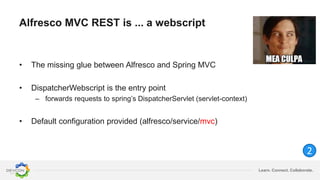 Learn. Connect. Collaborate.
Alfresco MVC REST is ... a webscript
• The missing glue between Alfresco and Spring MVC
• DispatcherWebscript is the entry point
– forwards requests to spring’s DispatcherServlet (servlet-context)
• Default configuration provided (alfresco/service/mvc)
2
 