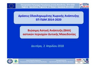 Ειδική Υπηρεσία Διαχείρισης
Επιχειρησιακού ΠρογράμματοςΔυτικής Μακεδονίας
ManagingAuthority
OperationalProgramme of Western Macedonia
ΕπιχειρησιακόΠρόγραμμαΠεριφέρειαςΔυτικήςΜακεδονίας 2014-2020
Regional Operational Programme of Western Macedonia 2014-2020
Ειδική Υπηρεσία Διαχείρισης
Επιχειρησιακού Προγράμματος Δυτικής Μακεδονίας
Δράσεις Ολοκληρωμένης Χωρικής Ανάπτυξης
ΕΠ ΠΔΜ 2014-2020
Δευτέρα, 2 Απριλίου2018
Βιώσιμη Αστική Ανάπτυξη (ΒΑΑ)
αστικών περιοχών Δυτικής Μακεδονίας
 