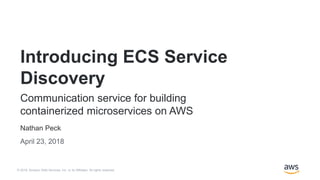 © 2018, Amazon Web Services, Inc. or its Affiliates. All rights reserved.
Nathan Peck
April 23, 2018
Introducing ECS Service
Discovery
Communication service for building
containerized microservices on AWS
 