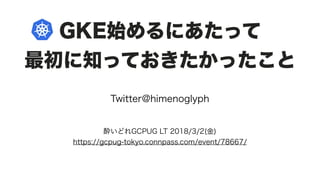 GKE始めるにあたって
最初に知っておきたかったこと
Twitter@himenoglyph
酔いどれGCPUG LT 2018/3/2(金)
https://gcpug-tokyo.connpass.com/event/78667/
 