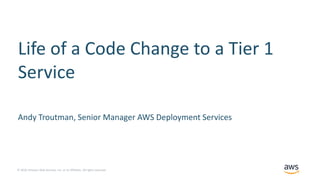 © 2018, Amazon Web Services, Inc. or its Affiliates. All rights reserved.
Life of a Code Change to a Tier 1
Service
Andy Troutman, Senior Manager AWS Deployment Services
 