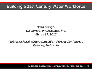Building a 21st Century Water Workforce
Brian Gongol
DJ Gongol & Associates, Inc.
March 13, 2018
Nebraska Rural Water Association Annual Conference
Kearney, Nebraska
 