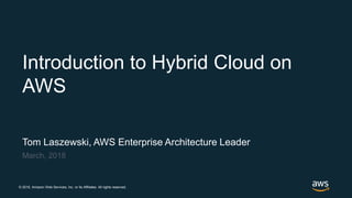 © 2018, Amazon Web Services, Inc. or its Affiliates. All rights reserved.
Tom Laszewski, AWS Enterprise Architecture Leader
March, 2018
Introduction to Hybrid Cloud on
AWS
 