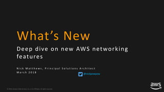 © 2018, Amazon Web Services, Inc. or its Affiliates. All rights reserved.
What’s New
Deep dive on new AWS networking
features
N i c k M a t t h e w s , P r i n c i p a l S o l u t i o n s A r c h i t e c t
M a r c h 2 0 1 8
@nickpowpow
 