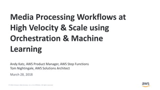 © 2018, Amazon Web Services, Inc. or its Affiliates. All rights reserved.
Andy Katz, AWS Product Manager, AWS Step Functions
Tom Nightingale, AWS Solutions Architect
March 28, 2018
Media Processing Workflows at
High Velocity & Scale using
Orchestration & Machine
Learning
 