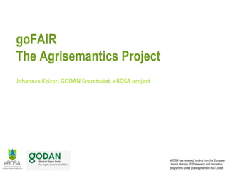 eROSA has received funding from the European
Union’s Horizon 2020 research and innovation
programme under grant agreement No 730988
goFAIR
The Agrisemantics Project
Johannes Keizer, GODAN Secretariat, eROSA project
 