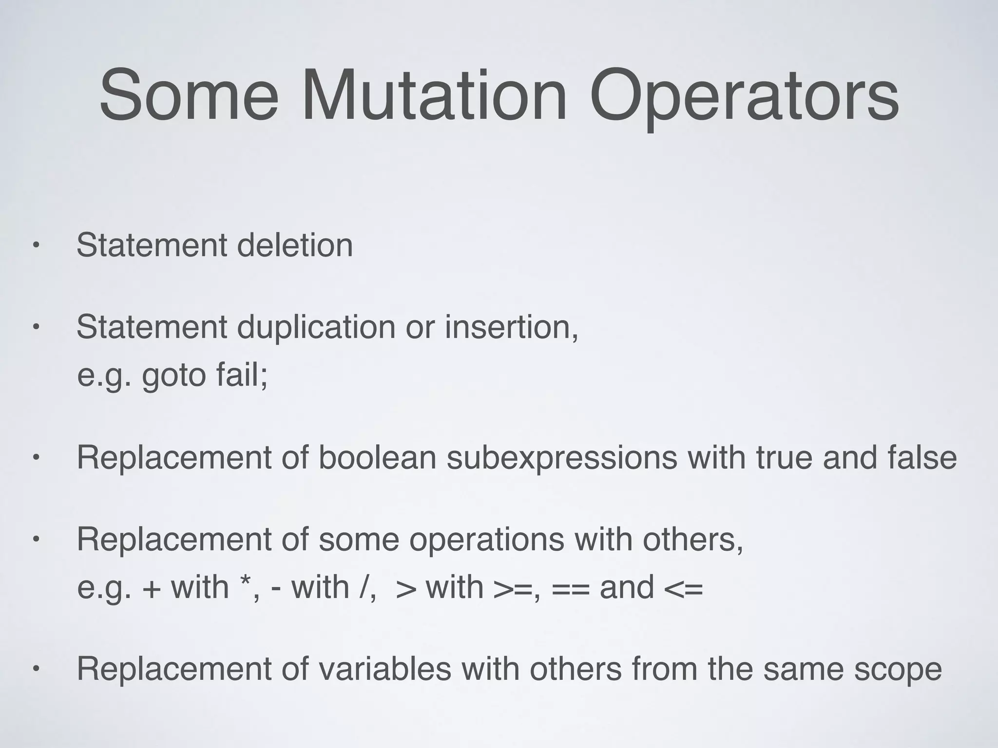 Some Mutation Operators
• Statement deletion
• Statement duplication or insertion, 
e.g. goto fail;
• Replacement of boolean subexpressions with true and false
• Replacement of some operations with others, 
e.g. + with *, - with /, > with >=, == and <=
• Replacement of variables with others from the same scope
 