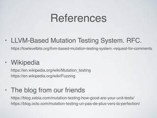 References
• LLVM-Based Mutation Testing System. RFC. 
https://lowlevelbits.org/llvm-based-mutation-testing-system.-request-for-comments
• Wikipedia 
https://en.wikipedia.org/wiki/Mutation_testing 
https://en.wikipedia.org/wiki/Fuzzing
• The blog from our friends 
https://blog.xebia.com/mutation-testing-how-good-are-your-unit-tests/ 
https://blog.octo.com/mutation-testing-un-pas-de-plus-vers-la-perfection/
 