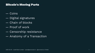 Bitcoin's Moving Parts
— Coins
— Digital signatures
— Chain of blocks
— Proof of work
— Censorship resistance
— Anatomy of a Transaction
2018-03-24 - Code Block London - sjors@sprovoost.nl - @provoost on Twitter 1
 