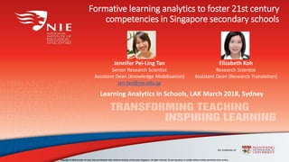 Formative learning analytics to foster 21st century
competencies in Singapore secondary schools
Copyright © 2018 Jennifer Pei-Ling TAN and Elizabeth KOH, National Institute of Education Singapore. All rights reserved. Do not reproduce or modify without written permission from author.
Jennifer Pei-Ling Tan
Senior Research Scientist
Assistant Dean (Knowledge Mobilisation)
jen.tan@nie.edu.sg
Learning Analytics in Schools, LAK March 2018, Sydney
Elizabeth Koh
Research Scientist
Assistant Dean (Research Translation)
 