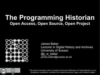The Programming Historian
Open Access, Open Source, Open Project
James Baker
Lecturer in Digital History and Archives
University of Sussex
@j_w_baker
james.baker@sussex.ac.uk
This work is licensed under a Creative Commons Attribution 4.0 International License.
Exceptions: quotations, embeds from external sources, logos, and marked images.
 