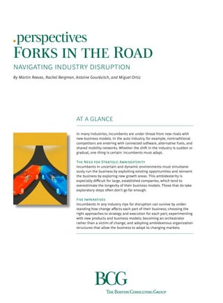 Forks in the Road
NAVIGATING INDUSTRY DISRUPTION
By Martin Reeves, Rachel Bergman, Antoine Gourévitch, and Miguel Ortiz
AT A GLANCE
In many industries, incumbents are under threat from new rivals with
new business models. In the auto industry, for example, nontraditional
competitors are entering with connected software, alternative fuels, and
shared mobility networks. Whether the shift in the industry is sudden or
gradual, one thing is certain: incumbents must adapt.
The Need for Strategic Ambidexterity
Incumbents in uncertain and dynamic environments must simultane-
ously run the business by exploiting existing opportunities and reinvent
the business by exploring new growth areas. This ambidexterity is
especially difficult for large, established companies, which tend to
overestimate the longevity of their business models. Those that do take
exploratory steps often don’t go far enough.
Five Imperatives
Incumbents in any industry ripe for disruption can survive by under-
standing how change affects each part of their business; choosing the
right approaches to strategy and execution for each part; experimenting
with new products and business models; becoming an orchestrator
rather than a victim of change; and adopting ambidextrous organization
structures that allow the business to adapt to changing markets.
 