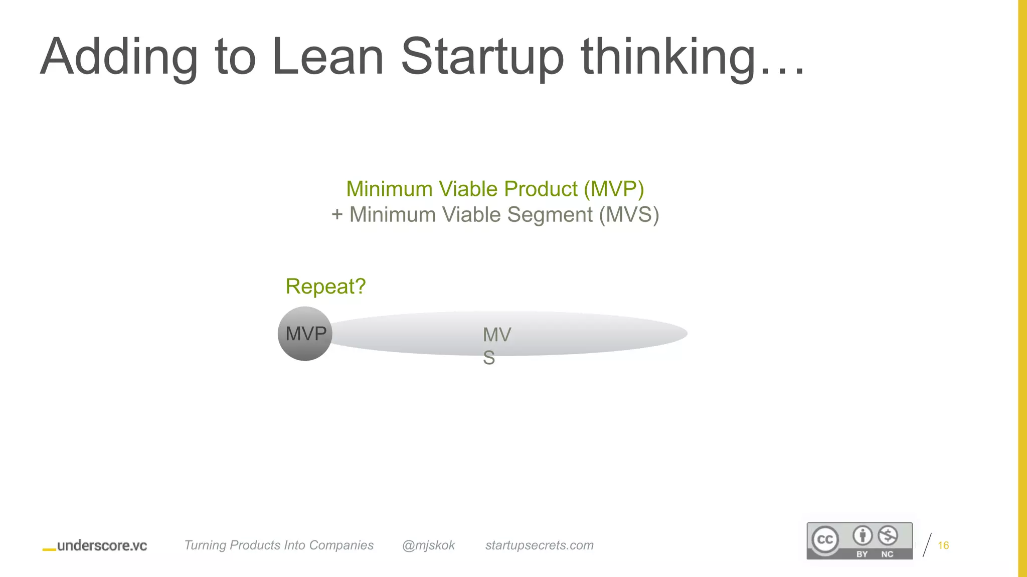 Proprietary and Confidential
MV
S
MVP
Adding to Lean Startup thinking…
16
Minimum Viable Product (MVP)
+ Minimum Viable Segment (MVS)
Repeat?
@mjskok startupsecrets.comTurning Products Into Companies
 