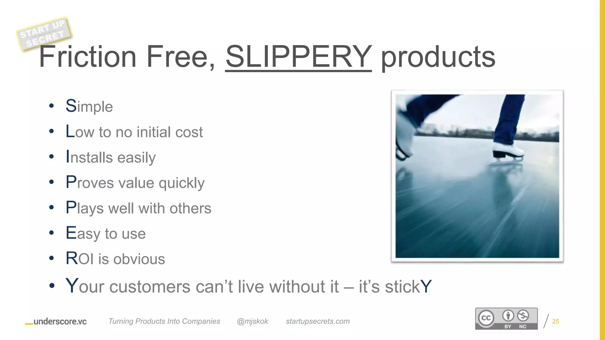 Proprietary and Confidential
• Simple
• Low to no initial cost
• Installs easily
• Proves value quickly
• Plays well with others
• Easy to use
• ROI is obvious
• Your customers can’t live without it – it’s stickY
Friction Free, SLIPPERY products
@mjskok startupsecrets.comTurning Products Into Companies 25
 