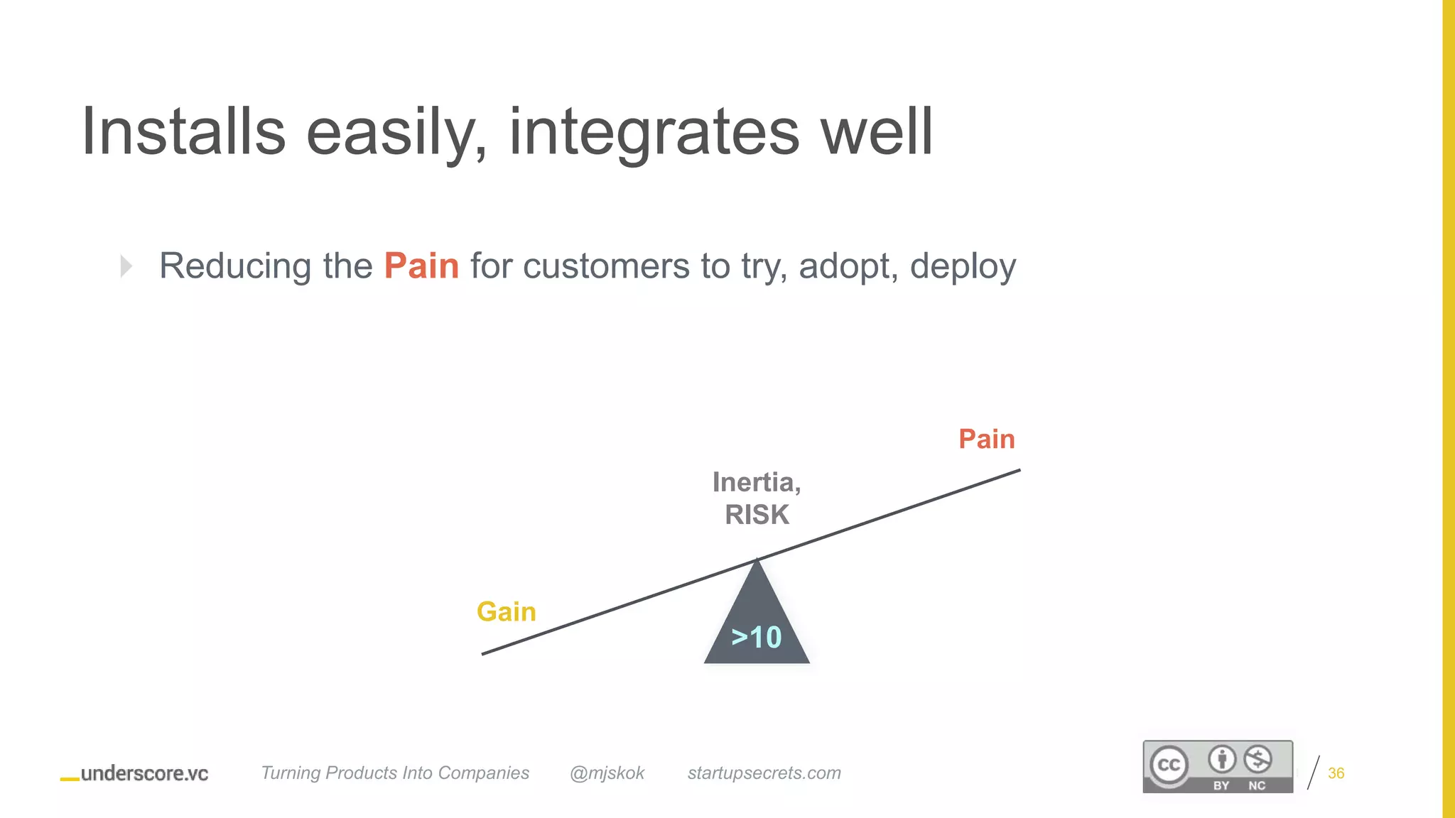 Proprietary and Confidential
Installs easily, integrates well
 Reducing the Pain for customers to try, adopt, deploy
Inertia,
RISK
Gain
Pain
>10
@mjskok startupsecrets.comTurning Products Into Companies 36
 