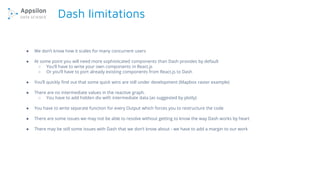 Dash limitations
● We don’t know how it scales for many concurrent users
● At some point you will need more sophisticated components than Dash provides by default
○ You’ll have to write your own components in React.js
○ Or you’ll have to port already existing components from React.js to Dash
● You’ll quickly find out that some quick wins are still under development (Mapbox raster example)
● There are no intermediate values in the reactive graph.
○ You have to add hidden div with intermediate data (as suggested by plotly)
● You have to write separate function for every Output which forces you to restructure the code
● There are some issues we may not be able to resolve without getting to know the way Dash works by heart
● There may be still some issues with Dash that we don’t know about - we have to add a margin to our work
 