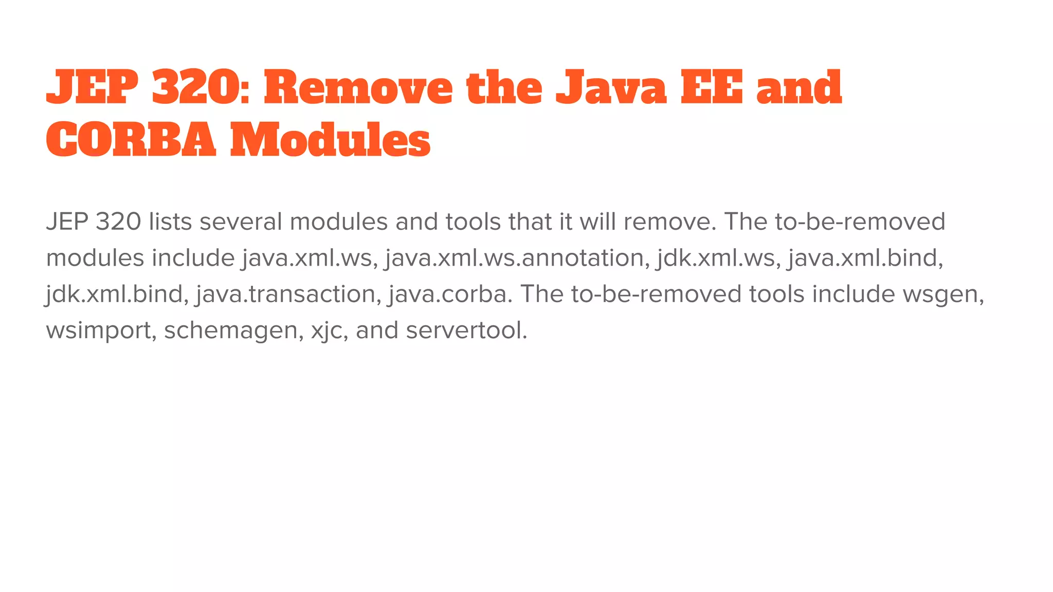 JEP 320: Remove the Java EE and
CORBA Modules
JEP 320 lists several modules and tools that it will remove. The to-be-removed
modules include java.xml.ws, java.xml.ws.annotation, jdk.xml.ws, java.xml.bind,
jdk.xml.bind, java.transaction, java.corba. The to-be-removed tools include wsgen,
wsimport, schemagen, xjc, and servertool.
 