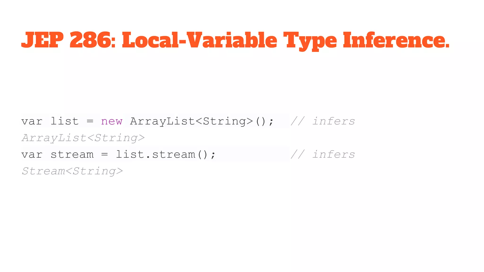 JEP 286: Local-Variable Type Inference.
var list = new ArrayList<String>(); // infers
ArrayList<String>
var stream = list.stream(); // infers
Stream<String>
 
