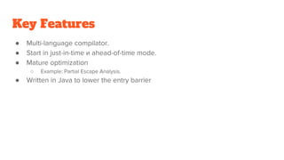Key Features
● Multi-language compilator.
● Start in just-in-time и ahead-of-time mode.
● Mature optimization
○ Example: Partial Escape Analysis.
● Written in Java to lower the entry barrier
 