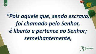 “Pois aquele que, sendo escravo,
foi chamado pelo Senhor,
é liberto e pertence ao Senhor;
semelhantemente,
 