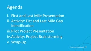 Agenda
i. First and Last Mile Presentation
ii. Activity: Fist and Last Mile Gap
Identification
iii.Pilot Project Presentation
iv.Activity: Project Brainstorming
v. Wrap-Up
Creating cities for all
 