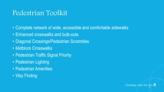 Pedestrian Toolkit
• Complete network of wide, accessible and comfortable sidewalks
• Enhanced crosswalks and bulb-outs
• Diagonal Crossings/Pedestrian Scrambles
• Midblock Crosswalks
• Pedestrian Traffic Signal Priority
• Pedestrian Lighting
• Pedestrian Amenities
• Way Finding
Creating cities for all
 