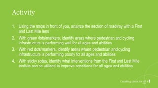 Activity
1. Using the maps in front of you, analyze the section of roadway with a First
and Last Mile lens
2. With green dots/markers, identify areas where pedestrian and cycling
infrastructure is performing well for all ages and abilities
3. With red dots/markers, identify areas where pedestrian and cycling
infrastructure is performing poorly for all ages and abilities
4. With sticky notes, identify what interventions from the First and Last Mile
toolkits can be utilized to improve conditions for all ages and abilities
Creating cities for all
 