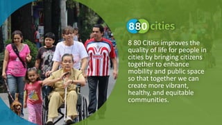 8 80 Cities improves the
quality of life for people in
cities by bringing citizens
together to enhance
mobility and public space
so that together we can
create more vibrant,
healthy, and equitable
communities.
 