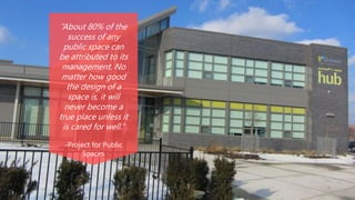 “About 80% of the
success of any
public space can
be attributed to its
management. No
matter how good
the design of a
space is, it will
never become a
true place unless it
is cared for well.”
-Project for Public
Spaces
 