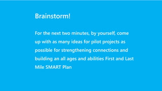 Brainstorm!
For the next two minutes, by yourself, come
up with as many ideas for pilot projects as
possible for strengthening connections and
building an all ages and abilities First and Last
Mile SMART Plan
 