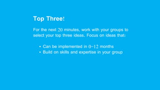 Top Three!
For the next 20 minutes, work with your groups to
select your top three ideas. Focus on ideas that:
• Can be implemented in 0-12 months
• Build on skills and expertise in your group
 