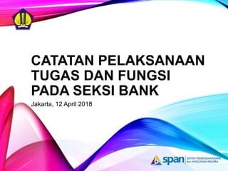 CATATAN PELAKSANAAN
TUGAS DAN FUNGSI
PADA SEKSI BANK
Jakarta, 12 April 2018
 