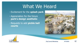 What We Heard
4/11/2018 17
• Excitement for the splash park
• Appreciation for the future
park’s design aesthetic
• Requests to add pickle ball
courts
City Council Workshop
 
