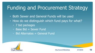 • Both Sewer and General Funds will be used
• How do we distinguish which fund pays for what?
• 7 bid packages
• Base Bid = Sewer Fund
• Bid Alternates = General Fund
Funding and Procurement Strategy
4/11/2018City Council Workshop 19
 
