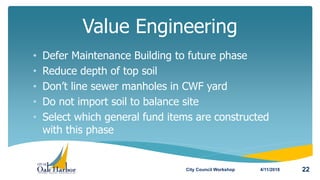 • Defer Maintenance Building to future phase
• Reduce depth of top soil
• Don’t line sewer manholes in CWF yard
• Do not import soil to balance site
• Select which general fund items are constructed
with this phase
Value Engineering
4/11/2018City Council Workshop 22
 