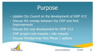 • Update City Council on the development of GMP #13
• Discuss the overlap between the CWF and Park
Improvements
• Discuss the cost development for GMP #13
• CWF project cost impacts / rate impacts
• Discuss Windjammer Park Phase 1 options
Purpose
4/11/2018City Council Workshop 3
 