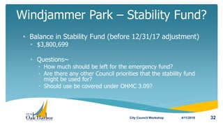 • Balance in Stability Fund (before 12/31/17 adjustment)
• $3,800,699
• Questions~
• How much should be left for the emergency fund?
• Are there any other Council priorities that the stability fund
might be used for?
• Should use be covered under OHMC 3.09?
Windjammer Park – Stability Fund?
4/11/2018City Council Workshop 32
 