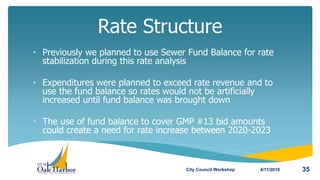 • Previously we planned to use Sewer Fund Balance for rate
stabilization during this rate analysis
• Expenditures were planned to exceed rate revenue and to
use the fund balance so rates would not be artificially
increased until fund balance was brought down
• The use of fund balance to cover GMP #13 bid amounts
could create a need for rate increase between 2020-2023
Rate Structure
4/11/2018City Council Workshop 35
 