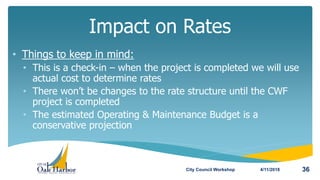 • Things to keep in mind:
• This is a check-in – when the project is completed we will use
actual cost to determine rates
• There won’t be changes to the rate structure until the CWF
project is completed
• The estimated Operating & Maintenance Budget is a
conservative projection
Impact on Rates
4/11/2018City Council Workshop 36
 
