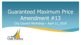 Guaranteed Maximum Price
Amendment #13
City Council Workshop – April 11, 2018
 