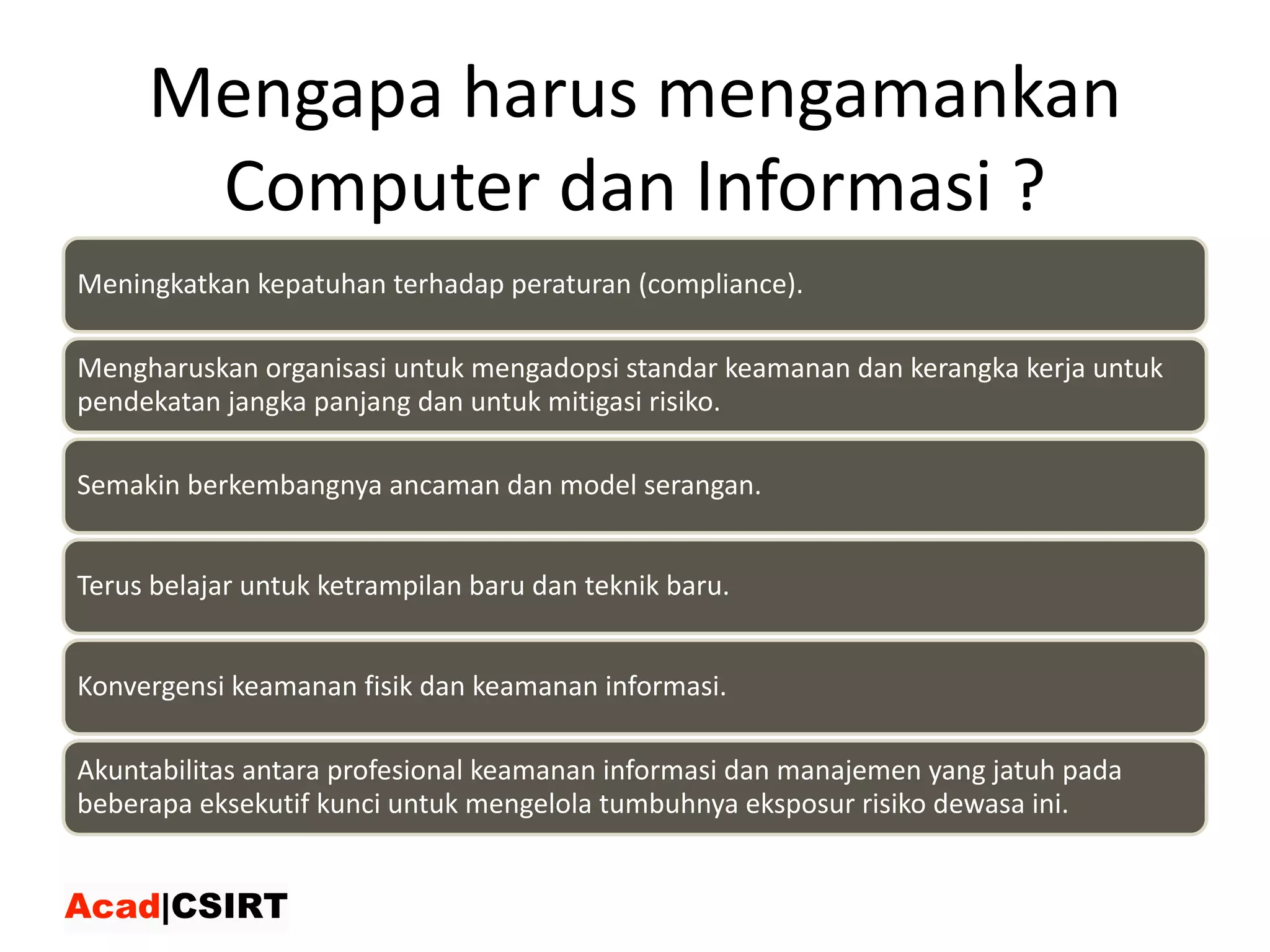 Mengapa harus mengamankan
Computer	dan Informasi ?
Meningkatkan	kepatuhan	terhadap	peraturan	(compliance).
Mengharuskan	organisasi	untuk	mengadopsi	standar	keamanan	dan	kerangka	kerja	untuk	
pendekatan	jangka	panjang	dan	untuk	mitigasi	risiko.
Semakin	berkembangnya	ancaman	dan	model	serangan.
Terus	belajar	untuk	ketrampilan	baru	dan	teknik	baru.
Konvergensi	keamanan	fisik	dan	keamanan	informasi.
Akuntabilitas	antara	profesional	keamanan	informasi	dan	manajemen	yang	jatuh	pada	
beberapa	eksekutif	kunci	untuk	mengelola	tumbuhnya	eksposur	risiko	dewasa	ini.
 