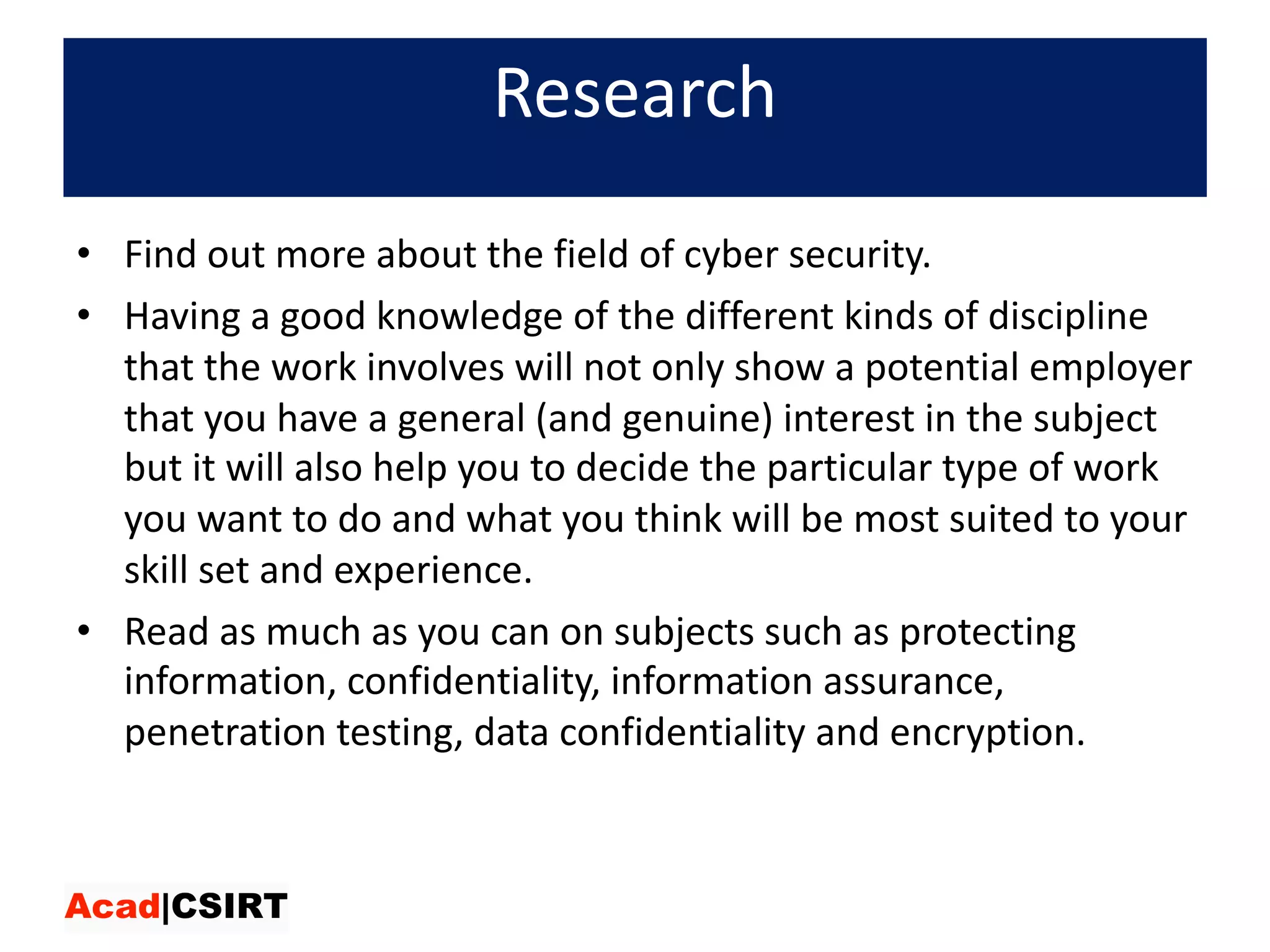Research
• Find	out	more	about	the	field	of	cyber	security.	
• Having	a	good	knowledge	of	the	different	kinds	of	discipline	
that	the	work	involves	will	not	only	show	a	potential	employer	
that	you	have	a	general	(and	genuine)	interest	in	the	subject	
but	it	will	also	help	you	to	decide	the	particular	type	of	work	
you	want	to	do	and	what	you	think	will	be	most	suited	to	your	
skill	set	and	experience.	
• Read	as	much	as	you	can	on	subjects	such	as	protecting	
information,	confidentiality,	information	assurance,	
penetration	testing,	data	confidentiality	and	encryption.
 